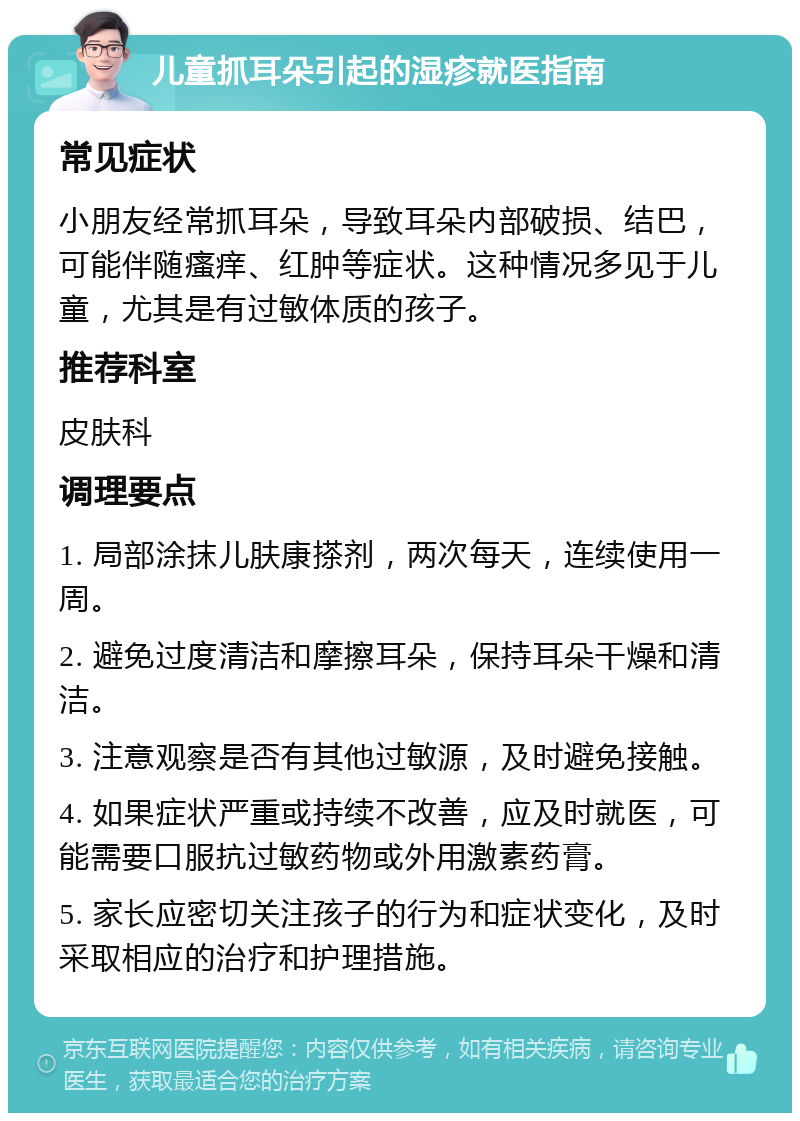 儿童抓耳朵引起的湿疹就医指南 常见症状 小朋友经常抓耳朵，导致耳朵内部破损、结巴，可能伴随瘙痒、红肿等症状。这种情况多见于儿童，尤其是有过敏体质的孩子。 推荐科室 皮肤科 调理要点 1. 局部涂抹儿肤康搽剂，两次每天，连续使用一周。 2. 避免过度清洁和摩擦耳朵，保持耳朵干燥和清洁。 3. 注意观察是否有其他过敏源，及时避免接触。 4. 如果症状严重或持续不改善，应及时就医，可能需要口服抗过敏药物或外用激素药膏。 5. 家长应密切关注孩子的行为和症状变化，及时采取相应的治疗和护理措施。