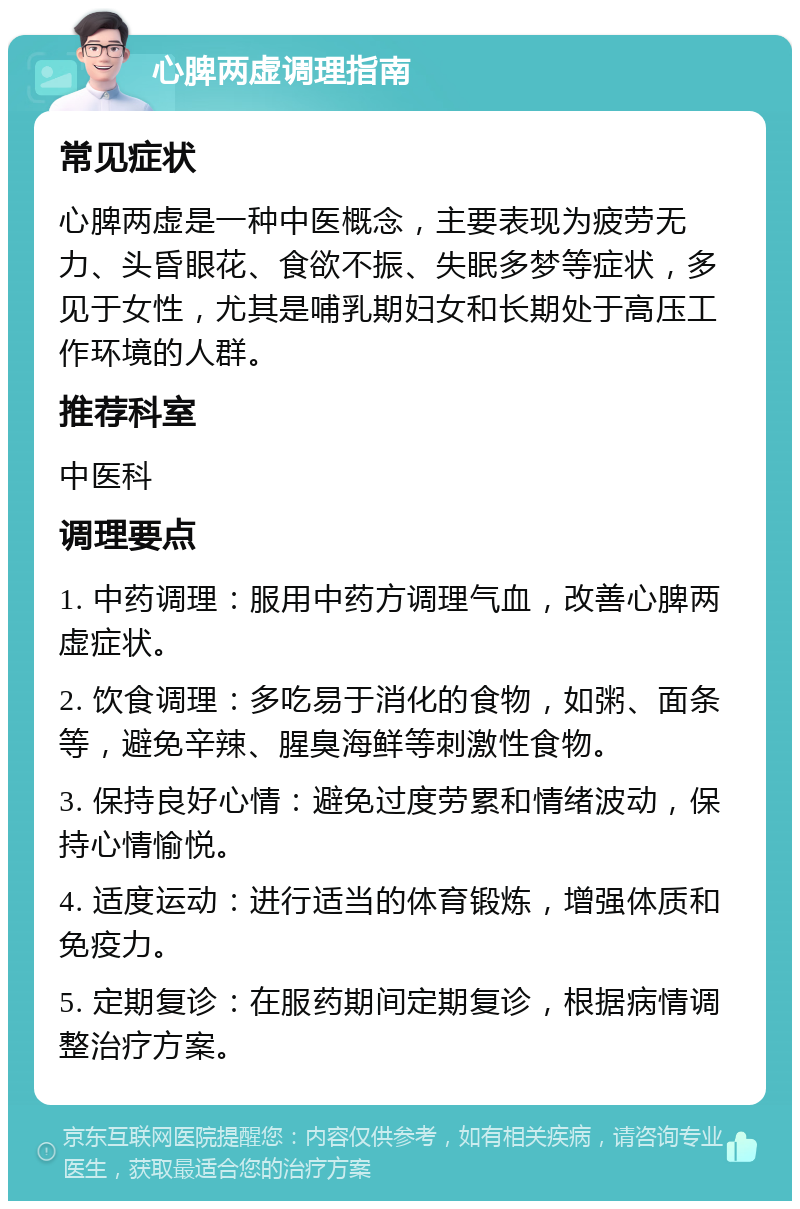 心脾两虚调理指南 常见症状 心脾两虚是一种中医概念，主要表现为疲劳无力、头昏眼花、食欲不振、失眠多梦等症状，多见于女性，尤其是哺乳期妇女和长期处于高压工作环境的人群。 推荐科室 中医科 调理要点 1. 中药调理：服用中药方调理气血，改善心脾两虚症状。 2. 饮食调理：多吃易于消化的食物，如粥、面条等，避免辛辣、腥臭海鲜等刺激性食物。 3. 保持良好心情：避免过度劳累和情绪波动，保持心情愉悦。 4. 适度运动：进行适当的体育锻炼，增强体质和免疫力。 5. 定期复诊：在服药期间定期复诊，根据病情调整治疗方案。