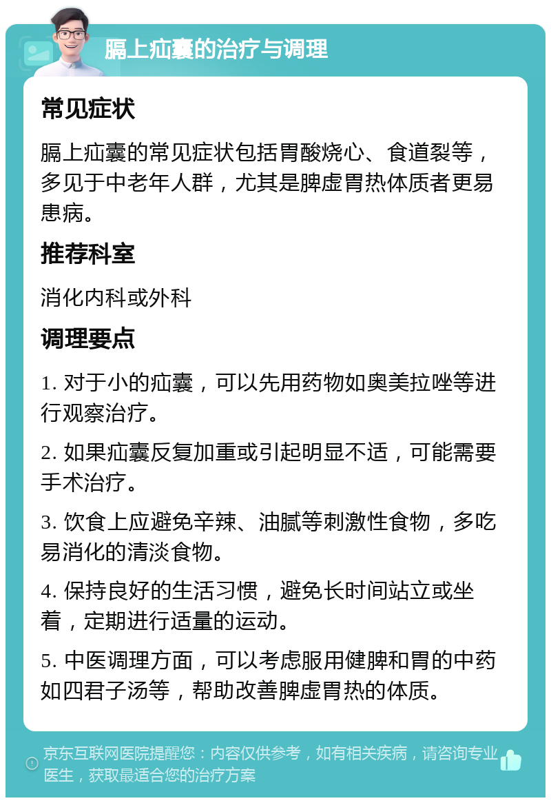 膈上疝囊的治疗与调理 常见症状 膈上疝囊的常见症状包括胃酸烧心、食道裂等，多见于中老年人群，尤其是脾虚胃热体质者更易患病。 推荐科室 消化内科或外科 调理要点 1. 对于小的疝囊，可以先用药物如奥美拉唑等进行观察治疗。 2. 如果疝囊反复加重或引起明显不适，可能需要手术治疗。 3. 饮食上应避免辛辣、油腻等刺激性食物，多吃易消化的清淡食物。 4. 保持良好的生活习惯，避免长时间站立或坐着，定期进行适量的运动。 5. 中医调理方面，可以考虑服用健脾和胃的中药如四君子汤等，帮助改善脾虚胃热的体质。