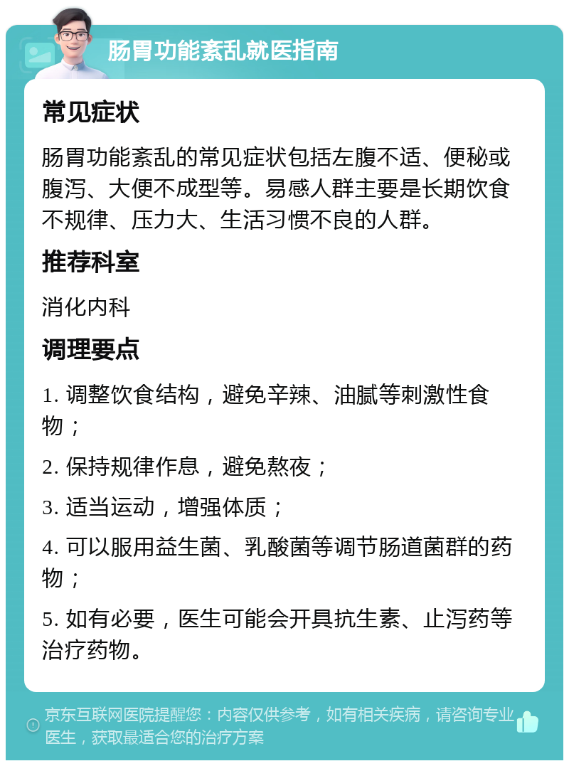 肠胃功能紊乱就医指南 常见症状 肠胃功能紊乱的常见症状包括左腹不适、便秘或腹泻、大便不成型等。易感人群主要是长期饮食不规律、压力大、生活习惯不良的人群。 推荐科室 消化内科 调理要点 1. 调整饮食结构，避免辛辣、油腻等刺激性食物； 2. 保持规律作息，避免熬夜； 3. 适当运动，增强体质； 4. 可以服用益生菌、乳酸菌等调节肠道菌群的药物； 5. 如有必要，医生可能会开具抗生素、止泻药等治疗药物。