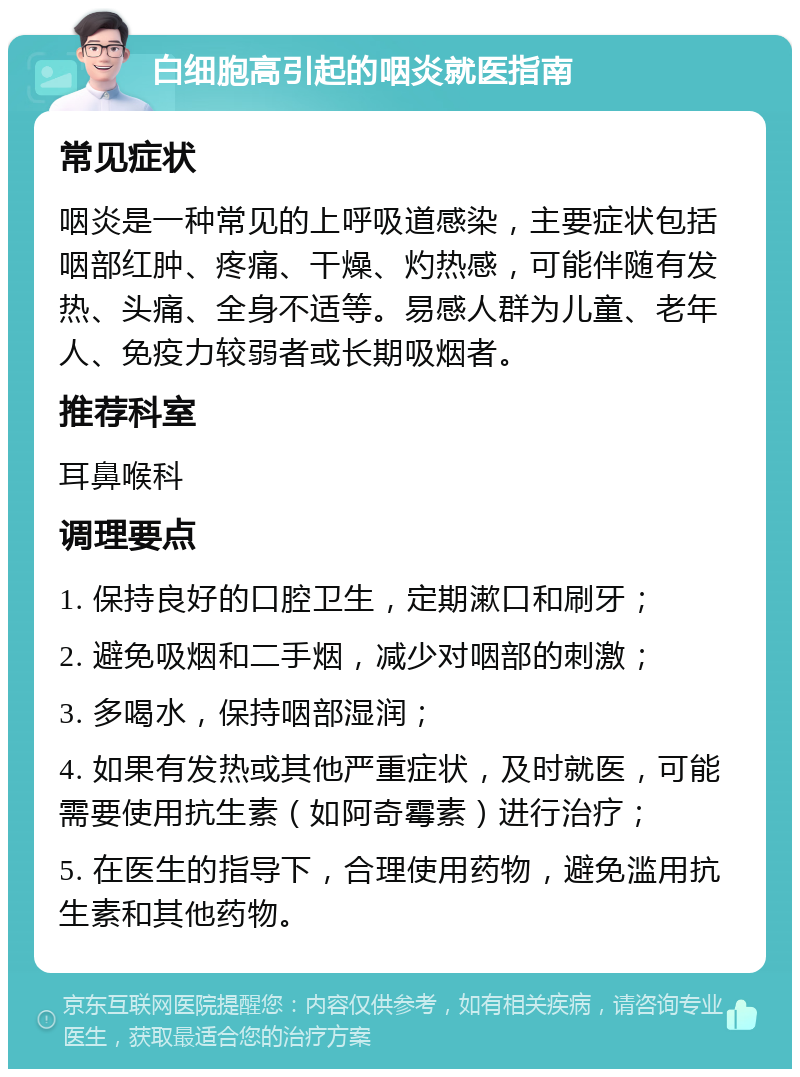 白细胞高引起的咽炎就医指南 常见症状 咽炎是一种常见的上呼吸道感染，主要症状包括咽部红肿、疼痛、干燥、灼热感，可能伴随有发热、头痛、全身不适等。易感人群为儿童、老年人、免疫力较弱者或长期吸烟者。 推荐科室 耳鼻喉科 调理要点 1. 保持良好的口腔卫生，定期漱口和刷牙； 2. 避免吸烟和二手烟，减少对咽部的刺激； 3. 多喝水，保持咽部湿润； 4. 如果有发热或其他严重症状，及时就医，可能需要使用抗生素（如阿奇霉素）进行治疗； 5. 在医生的指导下，合理使用药物，避免滥用抗生素和其他药物。