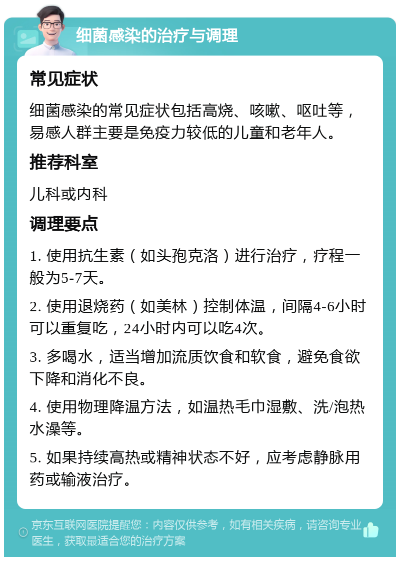 细菌感染的治疗与调理 常见症状 细菌感染的常见症状包括高烧、咳嗽、呕吐等，易感人群主要是免疫力较低的儿童和老年人。 推荐科室 儿科或内科 调理要点 1. 使用抗生素（如头孢克洛）进行治疗，疗程一般为5-7天。 2. 使用退烧药（如美林）控制体温，间隔4-6小时可以重复吃，24小时内可以吃4次。 3. 多喝水，适当增加流质饮食和软食，避免食欲下降和消化不良。 4. 使用物理降温方法，如温热毛巾湿敷、洗/泡热水澡等。 5. 如果持续高热或精神状态不好，应考虑静脉用药或输液治疗。