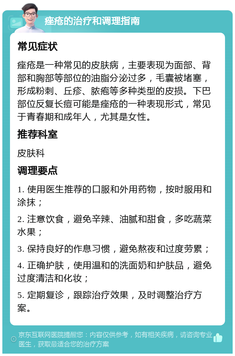 痤疮的治疗和调理指南 常见症状 痤疮是一种常见的皮肤病，主要表现为面部、背部和胸部等部位的油脂分泌过多，毛囊被堵塞，形成粉刺、丘疹、脓疱等多种类型的皮损。下巴部位反复长痘可能是痤疮的一种表现形式，常见于青春期和成年人，尤其是女性。 推荐科室 皮肤科 调理要点 1. 使用医生推荐的口服和外用药物，按时服用和涂抹； 2. 注意饮食，避免辛辣、油腻和甜食，多吃蔬菜水果； 3. 保持良好的作息习惯，避免熬夜和过度劳累； 4. 正确护肤，使用温和的洗面奶和护肤品，避免过度清洁和化妆； 5. 定期复诊，跟踪治疗效果，及时调整治疗方案。