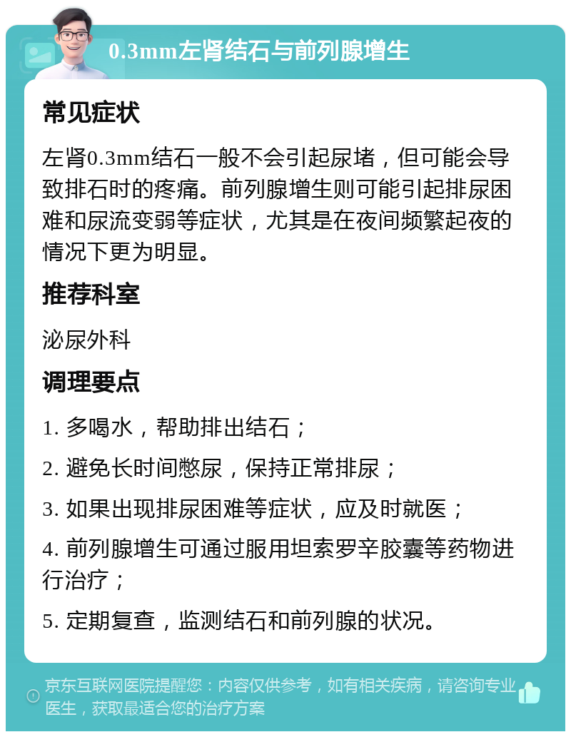 0.3mm左肾结石与前列腺增生 常见症状 左肾0.3mm结石一般不会引起尿堵，但可能会导致排石时的疼痛。前列腺增生则可能引起排尿困难和尿流变弱等症状，尤其是在夜间频繁起夜的情况下更为明显。 推荐科室 泌尿外科 调理要点 1. 多喝水，帮助排出结石； 2. 避免长时间憋尿，保持正常排尿； 3. 如果出现排尿困难等症状，应及时就医； 4. 前列腺增生可通过服用坦索罗辛胶囊等药物进行治疗； 5. 定期复查，监测结石和前列腺的状况。