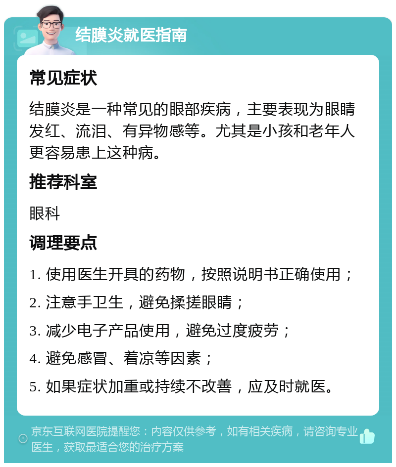 结膜炎就医指南 常见症状 结膜炎是一种常见的眼部疾病，主要表现为眼睛发红、流泪、有异物感等。尤其是小孩和老年人更容易患上这种病。 推荐科室 眼科 调理要点 1. 使用医生开具的药物，按照说明书正确使用； 2. 注意手卫生，避免揉搓眼睛； 3. 减少电子产品使用，避免过度疲劳； 4. 避免感冒、着凉等因素； 5. 如果症状加重或持续不改善，应及时就医。