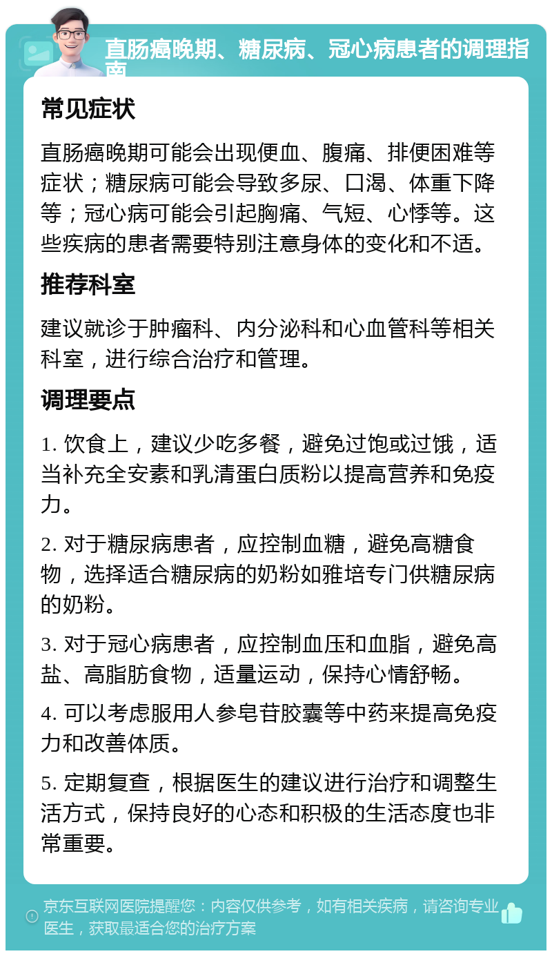 直肠癌晚期、糖尿病、冠心病患者的调理指南 常见症状 直肠癌晚期可能会出现便血、腹痛、排便困难等症状；糖尿病可能会导致多尿、口渴、体重下降等；冠心病可能会引起胸痛、气短、心悸等。这些疾病的患者需要特别注意身体的变化和不适。 推荐科室 建议就诊于肿瘤科、内分泌科和心血管科等相关科室，进行综合治疗和管理。 调理要点 1. 饮食上，建议少吃多餐，避免过饱或过饿，适当补充全安素和乳清蛋白质粉以提高营养和免疫力。 2. 对于糖尿病患者，应控制血糖，避免高糖食物，选择适合糖尿病的奶粉如雅培专门供糖尿病的奶粉。 3. 对于冠心病患者，应控制血压和血脂，避免高盐、高脂肪食物，适量运动，保持心情舒畅。 4. 可以考虑服用人参皂苷胶囊等中药来提高免疫力和改善体质。 5. 定期复查，根据医生的建议进行治疗和调整生活方式，保持良好的心态和积极的生活态度也非常重要。