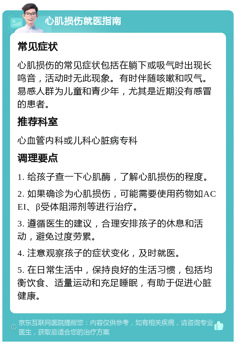 心肌损伤就医指南 常见症状 心肌损伤的常见症状包括在躺下或吸气时出现长鸣音，活动时无此现象。有时伴随咳嗽和叹气。易感人群为儿童和青少年，尤其是近期没有感冒的患者。 推荐科室 心血管内科或儿科心脏病专科 调理要点 1. 给孩子查一下心肌酶，了解心肌损伤的程度。 2. 如果确诊为心肌损伤，可能需要使用药物如ACEI、β受体阻滞剂等进行治疗。 3. 遵循医生的建议，合理安排孩子的休息和活动，避免过度劳累。 4. 注意观察孩子的症状变化，及时就医。 5. 在日常生活中，保持良好的生活习惯，包括均衡饮食、适量运动和充足睡眠，有助于促进心脏健康。