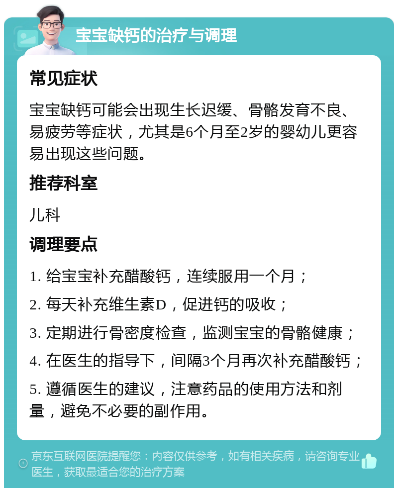 宝宝缺钙的治疗与调理 常见症状 宝宝缺钙可能会出现生长迟缓、骨骼发育不良、易疲劳等症状，尤其是6个月至2岁的婴幼儿更容易出现这些问题。 推荐科室 儿科 调理要点 1. 给宝宝补充醋酸钙，连续服用一个月； 2. 每天补充维生素D，促进钙的吸收； 3. 定期进行骨密度检查，监测宝宝的骨骼健康； 4. 在医生的指导下，间隔3个月再次补充醋酸钙； 5. 遵循医生的建议，注意药品的使用方法和剂量，避免不必要的副作用。