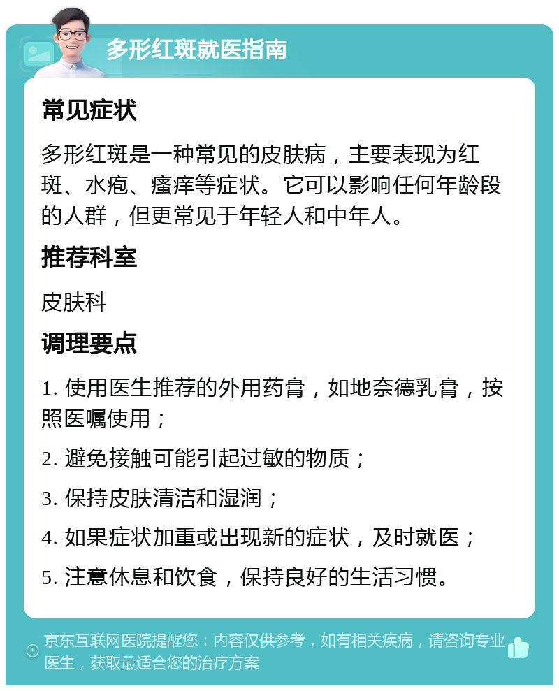 多形红斑就医指南 常见症状 多形红斑是一种常见的皮肤病，主要表现为红斑、水疱、瘙痒等症状。它可以影响任何年龄段的人群，但更常见于年轻人和中年人。 推荐科室 皮肤科 调理要点 1. 使用医生推荐的外用药膏，如地奈德乳膏，按照医嘱使用； 2. 避免接触可能引起过敏的物质； 3. 保持皮肤清洁和湿润； 4. 如果症状加重或出现新的症状，及时就医； 5. 注意休息和饮食，保持良好的生活习惯。