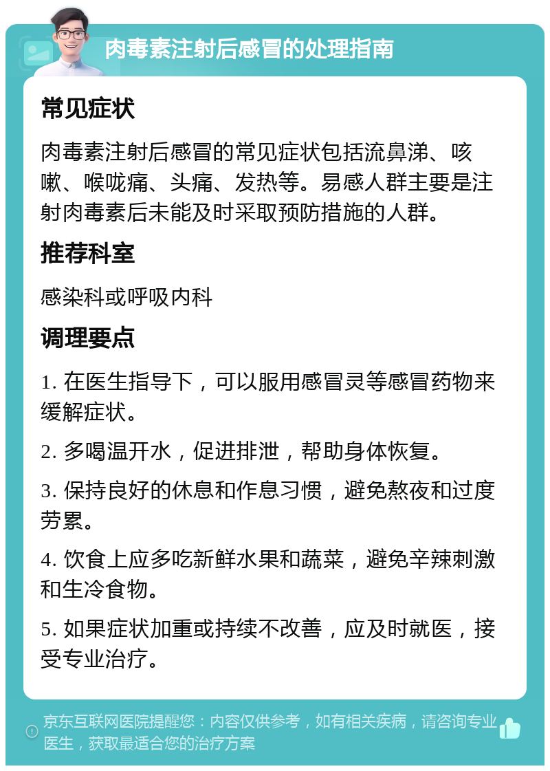 肉毒素注射后感冒的处理指南 常见症状 肉毒素注射后感冒的常见症状包括流鼻涕、咳嗽、喉咙痛、头痛、发热等。易感人群主要是注射肉毒素后未能及时采取预防措施的人群。 推荐科室 感染科或呼吸内科 调理要点 1. 在医生指导下，可以服用感冒灵等感冒药物来缓解症状。 2. 多喝温开水，促进排泄，帮助身体恢复。 3. 保持良好的休息和作息习惯，避免熬夜和过度劳累。 4. 饮食上应多吃新鲜水果和蔬菜，避免辛辣刺激和生冷食物。 5. 如果症状加重或持续不改善，应及时就医，接受专业治疗。