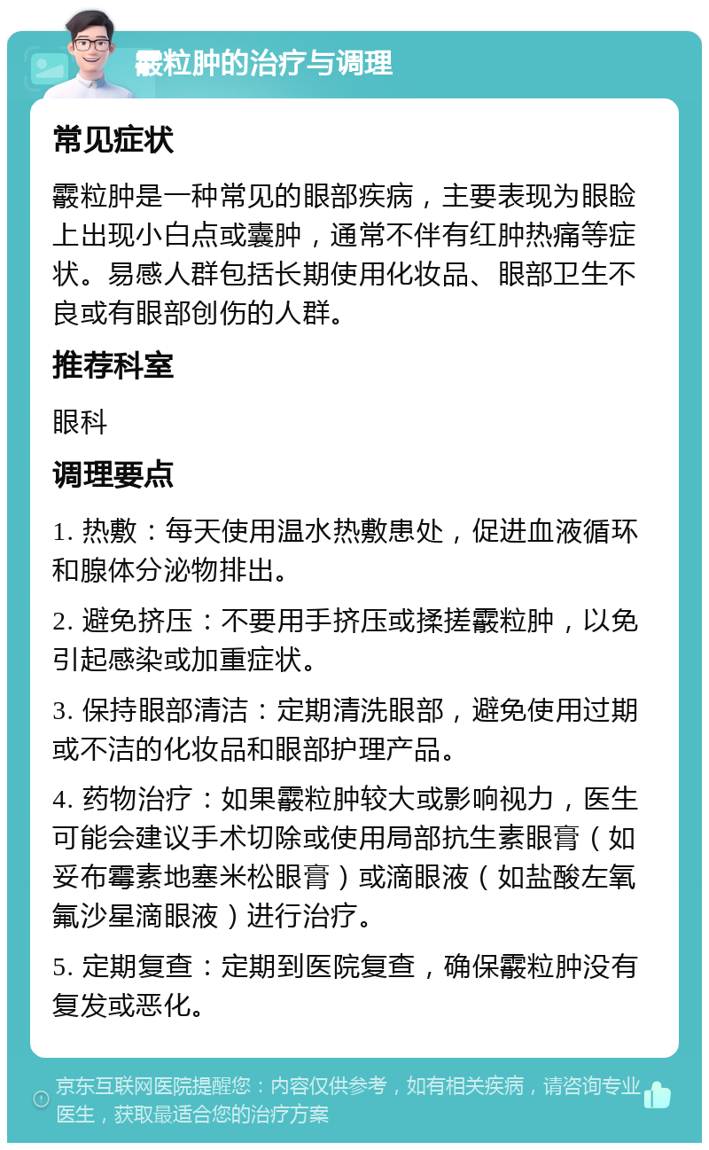 霰粒肿的治疗与调理 常见症状 霰粒肿是一种常见的眼部疾病，主要表现为眼睑上出现小白点或囊肿，通常不伴有红肿热痛等症状。易感人群包括长期使用化妆品、眼部卫生不良或有眼部创伤的人群。 推荐科室 眼科 调理要点 1. 热敷：每天使用温水热敷患处，促进血液循环和腺体分泌物排出。 2. 避免挤压：不要用手挤压或揉搓霰粒肿，以免引起感染或加重症状。 3. 保持眼部清洁：定期清洗眼部，避免使用过期或不洁的化妆品和眼部护理产品。 4. 药物治疗：如果霰粒肿较大或影响视力，医生可能会建议手术切除或使用局部抗生素眼膏（如妥布霉素地塞米松眼膏）或滴眼液（如盐酸左氧氟沙星滴眼液）进行治疗。 5. 定期复查：定期到医院复查，确保霰粒肿没有复发或恶化。