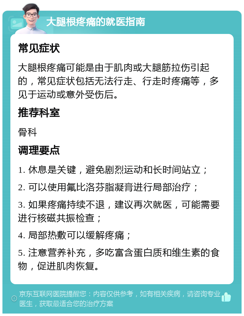 大腿根疼痛的就医指南 常见症状 大腿根疼痛可能是由于肌肉或大腿筋拉伤引起的，常见症状包括无法行走、行走时疼痛等，多见于运动或意外受伤后。 推荐科室 骨科 调理要点 1. 休息是关键，避免剧烈运动和长时间站立； 2. 可以使用氟比洛芬脂凝膏进行局部治疗； 3. 如果疼痛持续不退，建议再次就医，可能需要进行核磁共振检查； 4. 局部热敷可以缓解疼痛； 5. 注意营养补充，多吃富含蛋白质和维生素的食物，促进肌肉恢复。