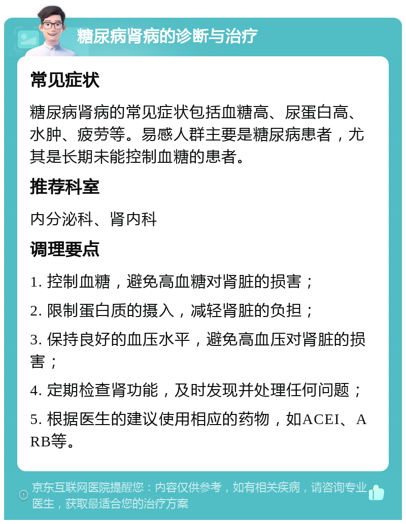 糖尿病肾病的诊断与治疗 常见症状 糖尿病肾病的常见症状包括血糖高、尿蛋白高、水肿、疲劳等。易感人群主要是糖尿病患者，尤其是长期未能控制血糖的患者。 推荐科室 内分泌科、肾内科 调理要点 1. 控制血糖，避免高血糖对肾脏的损害； 2. 限制蛋白质的摄入，减轻肾脏的负担； 3. 保持良好的血压水平，避免高血压对肾脏的损害； 4. 定期检查肾功能，及时发现并处理任何问题； 5. 根据医生的建议使用相应的药物，如ACEI、ARB等。