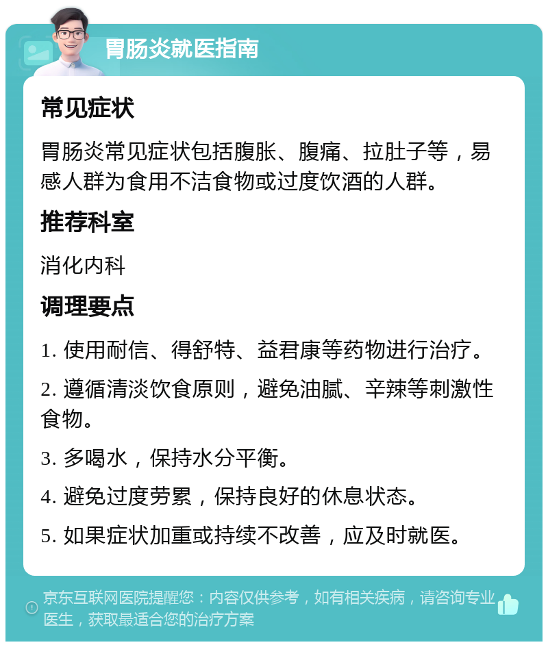 胃肠炎就医指南 常见症状 胃肠炎常见症状包括腹胀、腹痛、拉肚子等，易感人群为食用不洁食物或过度饮酒的人群。 推荐科室 消化内科 调理要点 1. 使用耐信、得舒特、益君康等药物进行治疗。 2. 遵循清淡饮食原则，避免油腻、辛辣等刺激性食物。 3. 多喝水，保持水分平衡。 4. 避免过度劳累，保持良好的休息状态。 5. 如果症状加重或持续不改善，应及时就医。