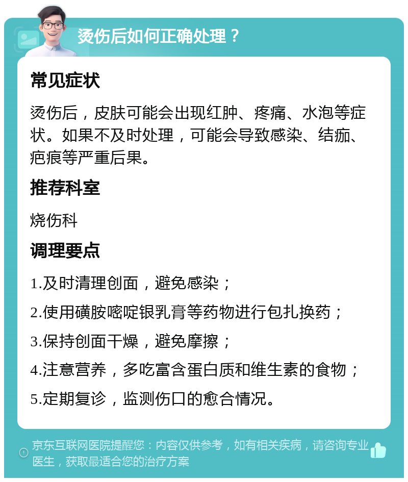 烫伤后如何正确处理？ 常见症状 烫伤后，皮肤可能会出现红肿、疼痛、水泡等症状。如果不及时处理，可能会导致感染、结痂、疤痕等严重后果。 推荐科室 烧伤科 调理要点 1.及时清理创面，避免感染； 2.使用磺胺嘧啶银乳膏等药物进行包扎换药； 3.保持创面干燥，避免摩擦； 4.注意营养，多吃富含蛋白质和维生素的食物； 5.定期复诊，监测伤口的愈合情况。