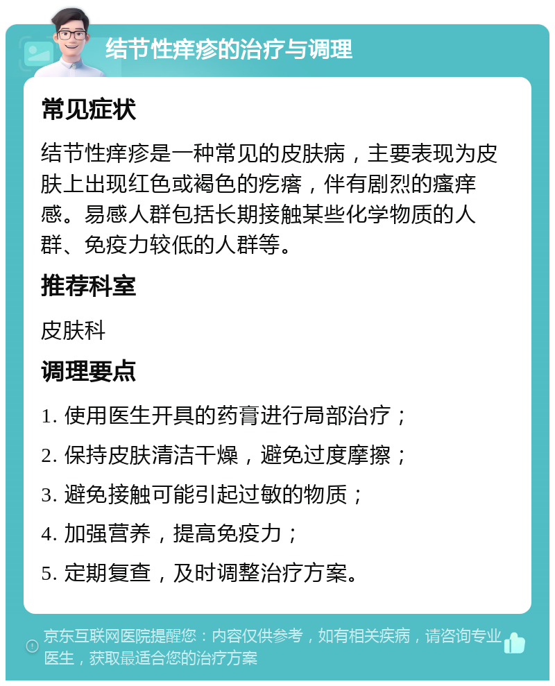 结节性痒疹的治疗与调理 常见症状 结节性痒疹是一种常见的皮肤病，主要表现为皮肤上出现红色或褐色的疙瘩，伴有剧烈的瘙痒感。易感人群包括长期接触某些化学物质的人群、免疫力较低的人群等。 推荐科室 皮肤科 调理要点 1. 使用医生开具的药膏进行局部治疗； 2. 保持皮肤清洁干燥，避免过度摩擦； 3. 避免接触可能引起过敏的物质； 4. 加强营养，提高免疫力； 5. 定期复查，及时调整治疗方案。