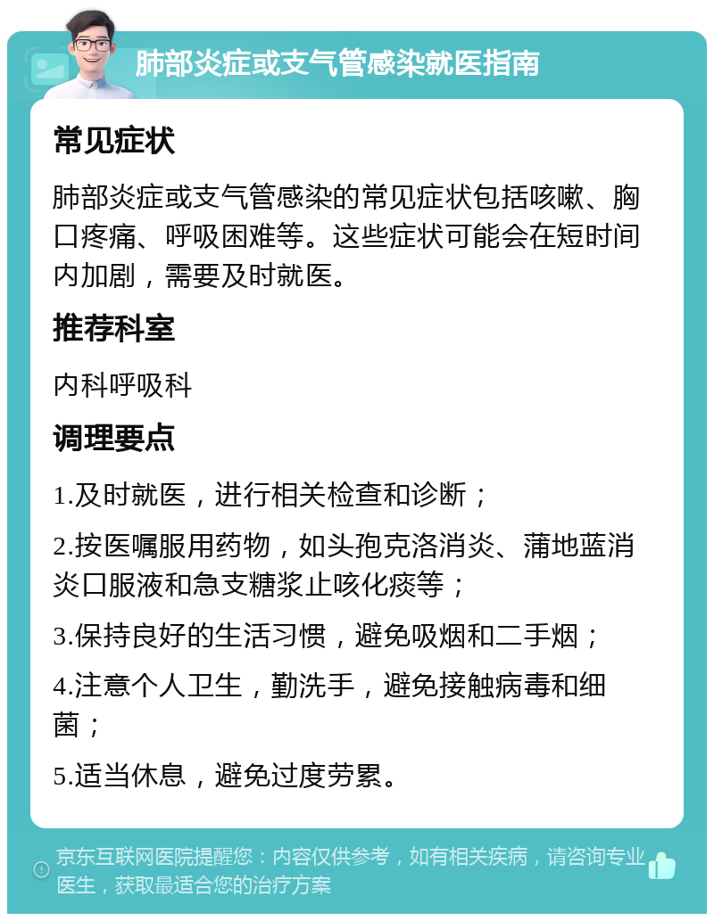 肺部炎症或支气管感染就医指南 常见症状 肺部炎症或支气管感染的常见症状包括咳嗽、胸口疼痛、呼吸困难等。这些症状可能会在短时间内加剧，需要及时就医。 推荐科室 内科呼吸科 调理要点 1.及时就医，进行相关检查和诊断； 2.按医嘱服用药物，如头孢克洛消炎、蒲地蓝消炎口服液和急支糖浆止咳化痰等； 3.保持良好的生活习惯，避免吸烟和二手烟； 4.注意个人卫生，勤洗手，避免接触病毒和细菌； 5.适当休息，避免过度劳累。