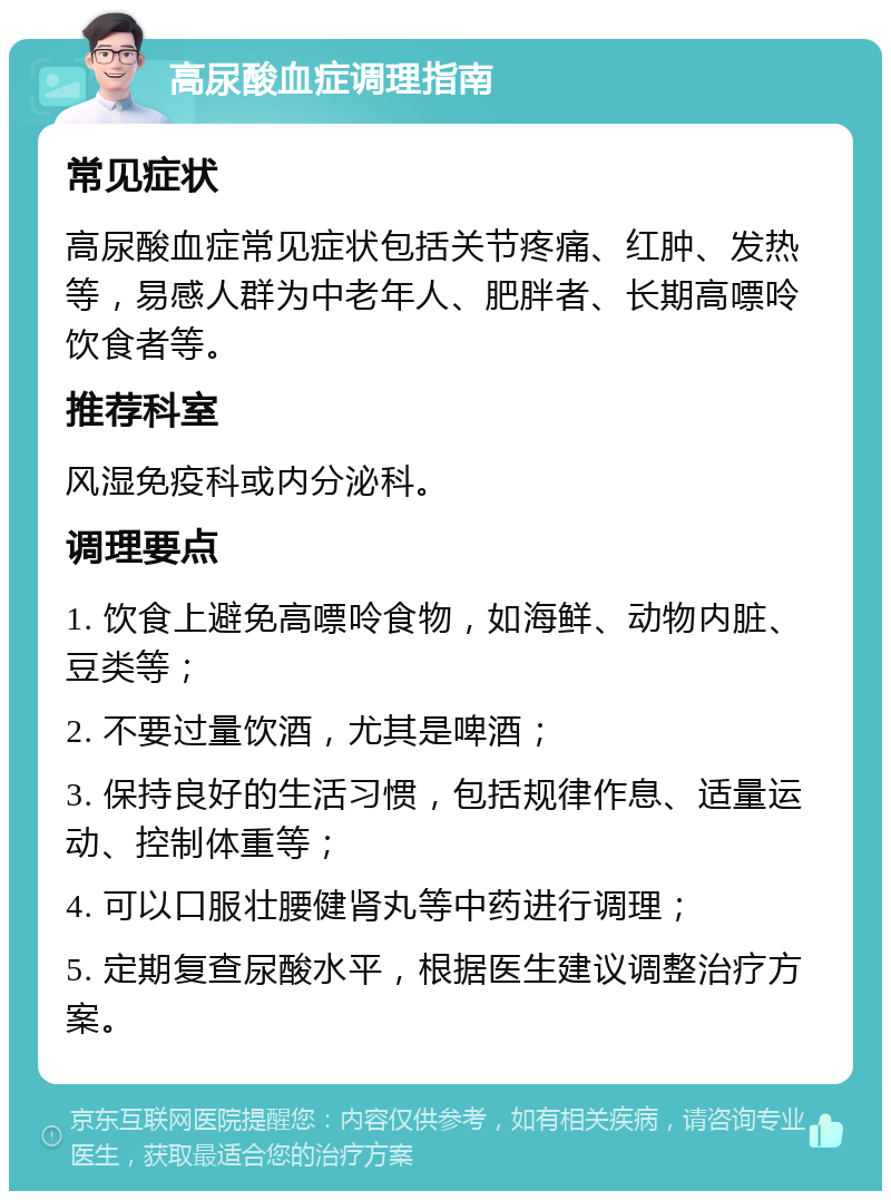 高尿酸血症调理指南 常见症状 高尿酸血症常见症状包括关节疼痛、红肿、发热等，易感人群为中老年人、肥胖者、长期高嘌呤饮食者等。 推荐科室 风湿免疫科或内分泌科。 调理要点 1. 饮食上避免高嘌呤食物，如海鲜、动物内脏、豆类等； 2. 不要过量饮酒，尤其是啤酒； 3. 保持良好的生活习惯，包括规律作息、适量运动、控制体重等； 4. 可以口服壮腰健肾丸等中药进行调理； 5. 定期复查尿酸水平，根据医生建议调整治疗方案。