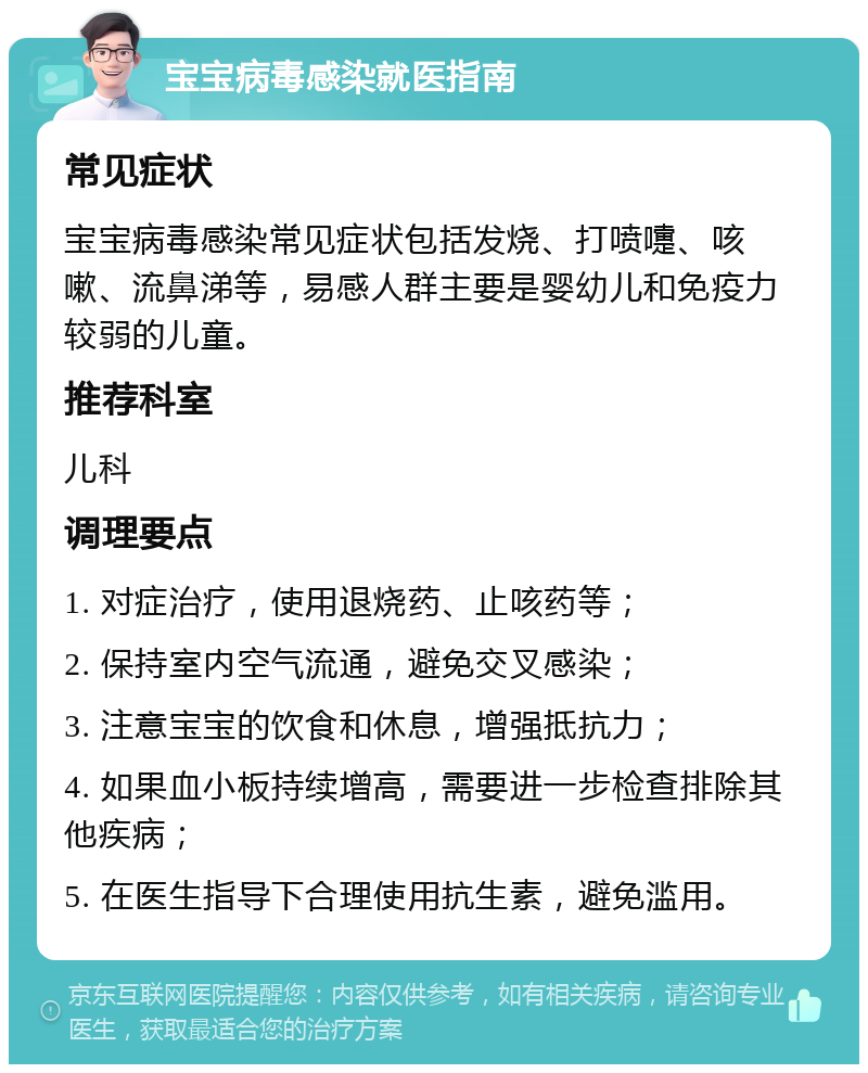 宝宝病毒感染就医指南 常见症状 宝宝病毒感染常见症状包括发烧、打喷嚏、咳嗽、流鼻涕等，易感人群主要是婴幼儿和免疫力较弱的儿童。 推荐科室 儿科 调理要点 1. 对症治疗，使用退烧药、止咳药等； 2. 保持室内空气流通，避免交叉感染； 3. 注意宝宝的饮食和休息，增强抵抗力； 4. 如果血小板持续增高，需要进一步检查排除其他疾病； 5. 在医生指导下合理使用抗生素，避免滥用。