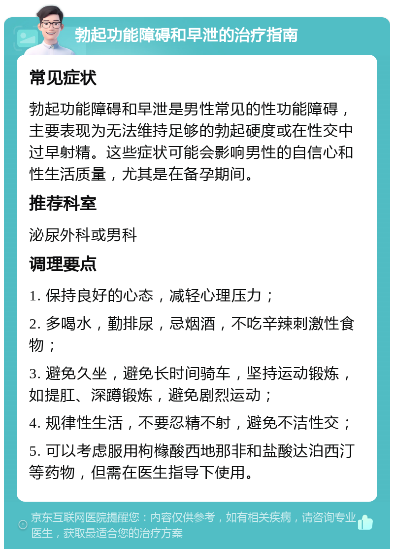 勃起功能障碍和早泄的治疗指南 常见症状 勃起功能障碍和早泄是男性常见的性功能障碍，主要表现为无法维持足够的勃起硬度或在性交中过早射精。这些症状可能会影响男性的自信心和性生活质量，尤其是在备孕期间。 推荐科室 泌尿外科或男科 调理要点 1. 保持良好的心态，减轻心理压力； 2. 多喝水，勤排尿，忌烟酒，不吃辛辣刺激性食物； 3. 避免久坐，避免长时间骑车，坚持运动锻炼，如提肛、深蹲锻炼，避免剧烈运动； 4. 规律性生活，不要忍精不射，避免不洁性交； 5. 可以考虑服用枸橼酸西地那非和盐酸达泊西汀等药物，但需在医生指导下使用。