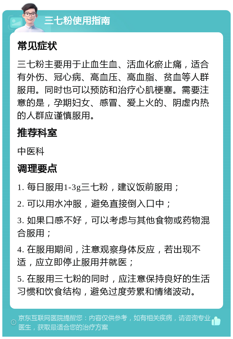 三七粉使用指南 常见症状 三七粉主要用于止血生血、活血化瘀止痛，适合有外伤、冠心病、高血压、高血脂、贫血等人群服用。同时也可以预防和治疗心肌梗塞。需要注意的是，孕期妇女、感冒、爱上火的、阴虚内热的人群应谨慎服用。 推荐科室 中医科 调理要点 1. 每日服用1-3g三七粉，建议饭前服用； 2. 可以用水冲服，避免直接倒入口中； 3. 如果口感不好，可以考虑与其他食物或药物混合服用； 4. 在服用期间，注意观察身体反应，若出现不适，应立即停止服用并就医； 5. 在服用三七粉的同时，应注意保持良好的生活习惯和饮食结构，避免过度劳累和情绪波动。