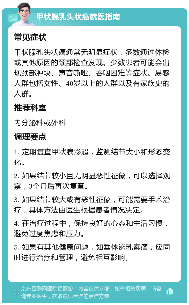 甲状腺乳头状癌就医指南 常见症状 甲状腺乳头状癌通常无明显症状，多数通过体检或其他原因的颈部检查发现。少数患者可能会出现颈部肿块、声音嘶哑、吞咽困难等症状。易感人群包括女性、40岁以上的人群以及有家族史的人群。 推荐科室 内分泌科或外科 调理要点 1. 定期复查甲状腺彩超，监测结节大小和形态变化。 2. 如果结节较小且无明显恶性征象，可以选择观察，3个月后再次复查。 3. 如果结节较大或有恶性征象，可能需要手术治疗，具体方法由医生根据患者情况决定。 4. 在治疗过程中，保持良好的心态和生活习惯，避免过度焦虑和压力。 5. 如果有其他健康问题，如垂体泌乳素瘤，应同时进行治疗和管理，避免相互影响。