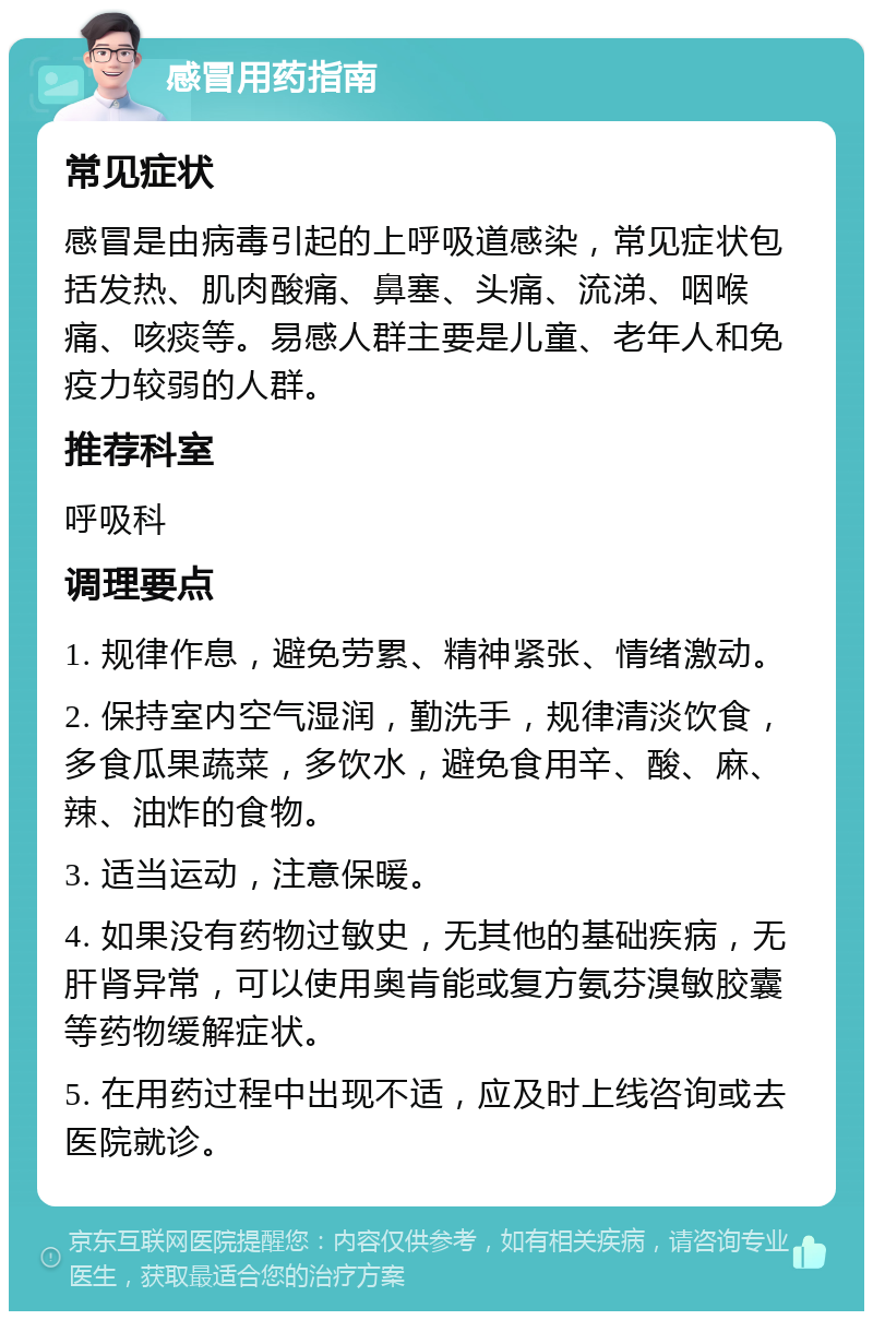 感冒用药指南 常见症状 感冒是由病毒引起的上呼吸道感染，常见症状包括发热、肌肉酸痛、鼻塞、头痛、流涕、咽喉痛、咳痰等。易感人群主要是儿童、老年人和免疫力较弱的人群。 推荐科室 呼吸科 调理要点 1. 规律作息，避免劳累、精神紧张、情绪激动。 2. 保持室内空气湿润，勤洗手，规律清淡饮食，多食瓜果蔬菜，多饮水，避免食用辛、酸、麻、辣、油炸的食物。 3. 适当运动，注意保暖。 4. 如果没有药物过敏史，无其他的基础疾病，无肝肾异常，可以使用奥肯能或复方氨芬溴敏胶囊等药物缓解症状。 5. 在用药过程中出现不适，应及时上线咨询或去医院就诊。