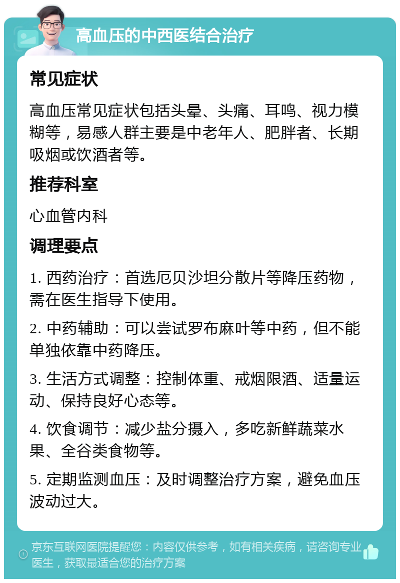 高血压的中西医结合治疗 常见症状 高血压常见症状包括头晕、头痛、耳鸣、视力模糊等，易感人群主要是中老年人、肥胖者、长期吸烟或饮酒者等。 推荐科室 心血管内科 调理要点 1. 西药治疗：首选厄贝沙坦分散片等降压药物，需在医生指导下使用。 2. 中药辅助：可以尝试罗布麻叶等中药，但不能单独依靠中药降压。 3. 生活方式调整：控制体重、戒烟限酒、适量运动、保持良好心态等。 4. 饮食调节：减少盐分摄入，多吃新鲜蔬菜水果、全谷类食物等。 5. 定期监测血压：及时调整治疗方案，避免血压波动过大。