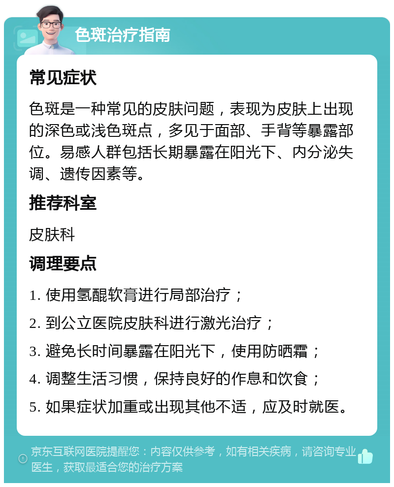 色斑治疗指南 常见症状 色斑是一种常见的皮肤问题，表现为皮肤上出现的深色或浅色斑点，多见于面部、手背等暴露部位。易感人群包括长期暴露在阳光下、内分泌失调、遗传因素等。 推荐科室 皮肤科 调理要点 1. 使用氢醌软膏进行局部治疗； 2. 到公立医院皮肤科进行激光治疗； 3. 避免长时间暴露在阳光下，使用防晒霜； 4. 调整生活习惯，保持良好的作息和饮食； 5. 如果症状加重或出现其他不适，应及时就医。