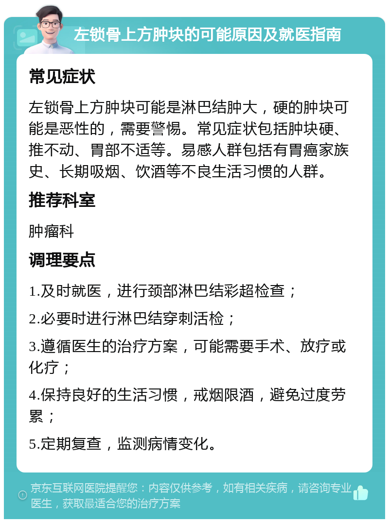 左锁骨上方肿块的可能原因及就医指南 常见症状 左锁骨上方肿块可能是淋巴结肿大，硬的肿块可能是恶性的，需要警惕。常见症状包括肿块硬、推不动、胃部不适等。易感人群包括有胃癌家族史、长期吸烟、饮酒等不良生活习惯的人群。 推荐科室 肿瘤科 调理要点 1.及时就医，进行颈部淋巴结彩超检查； 2.必要时进行淋巴结穿刺活检； 3.遵循医生的治疗方案，可能需要手术、放疗或化疗； 4.保持良好的生活习惯，戒烟限酒，避免过度劳累； 5.定期复查，监测病情变化。