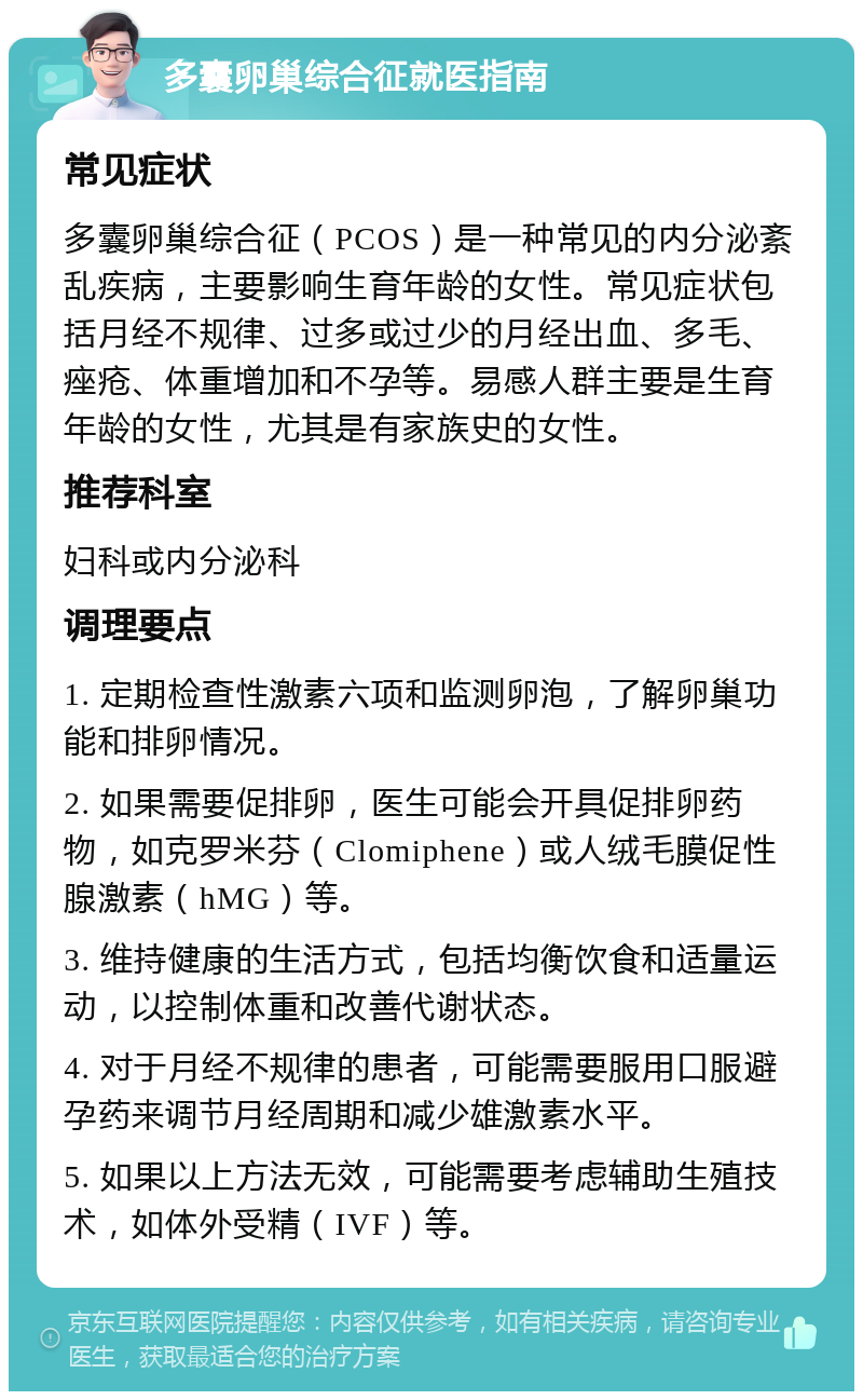 多囊卵巢综合征就医指南 常见症状 多囊卵巢综合征（PCOS）是一种常见的内分泌紊乱疾病，主要影响生育年龄的女性。常见症状包括月经不规律、过多或过少的月经出血、多毛、痤疮、体重增加和不孕等。易感人群主要是生育年龄的女性，尤其是有家族史的女性。 推荐科室 妇科或内分泌科 调理要点 1. 定期检查性激素六项和监测卵泡，了解卵巢功能和排卵情况。 2. 如果需要促排卵，医生可能会开具促排卵药物，如克罗米芬（Clomiphene）或人绒毛膜促性腺激素（hMG）等。 3. 维持健康的生活方式，包括均衡饮食和适量运动，以控制体重和改善代谢状态。 4. 对于月经不规律的患者，可能需要服用口服避孕药来调节月经周期和减少雄激素水平。 5. 如果以上方法无效，可能需要考虑辅助生殖技术，如体外受精（IVF）等。