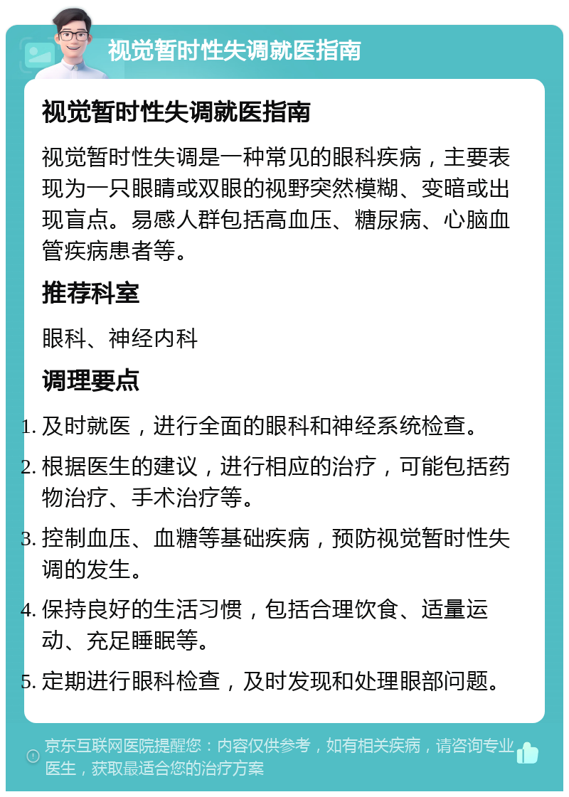 视觉暂时性失调就医指南 视觉暂时性失调就医指南 视觉暂时性失调是一种常见的眼科疾病，主要表现为一只眼睛或双眼的视野突然模糊、变暗或出现盲点。易感人群包括高血压、糖尿病、心脑血管疾病患者等。 推荐科室 眼科、神经内科 调理要点 及时就医，进行全面的眼科和神经系统检查。 根据医生的建议，进行相应的治疗，可能包括药物治疗、手术治疗等。 控制血压、血糖等基础疾病，预防视觉暂时性失调的发生。 保持良好的生活习惯，包括合理饮食、适量运动、充足睡眠等。 定期进行眼科检查，及时发现和处理眼部问题。