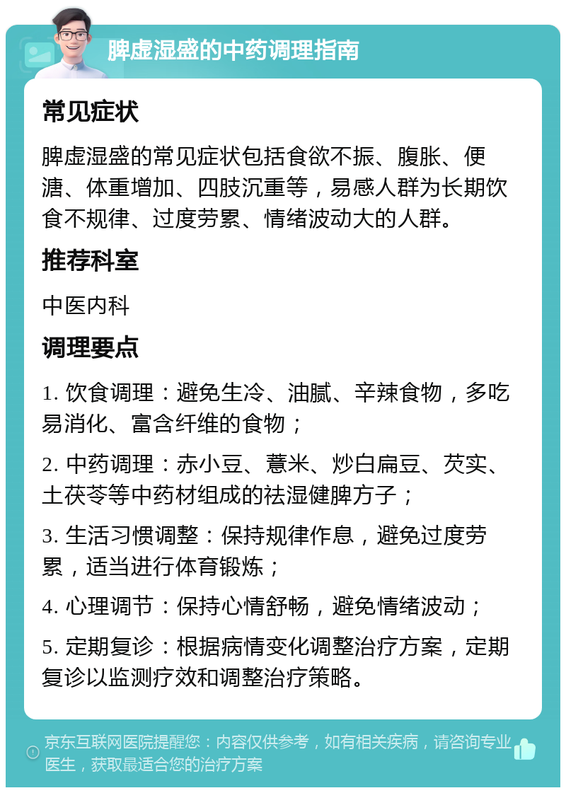 脾虚湿盛的中药调理指南 常见症状 脾虚湿盛的常见症状包括食欲不振、腹胀、便溏、体重增加、四肢沉重等，易感人群为长期饮食不规律、过度劳累、情绪波动大的人群。 推荐科室 中医内科 调理要点 1. 饮食调理：避免生冷、油腻、辛辣食物，多吃易消化、富含纤维的食物； 2. 中药调理：赤小豆、薏米、炒白扁豆、芡实、土茯苓等中药材组成的祛湿健脾方子； 3. 生活习惯调整：保持规律作息，避免过度劳累，适当进行体育锻炼； 4. 心理调节：保持心情舒畅，避免情绪波动； 5. 定期复诊：根据病情变化调整治疗方案，定期复诊以监测疗效和调整治疗策略。