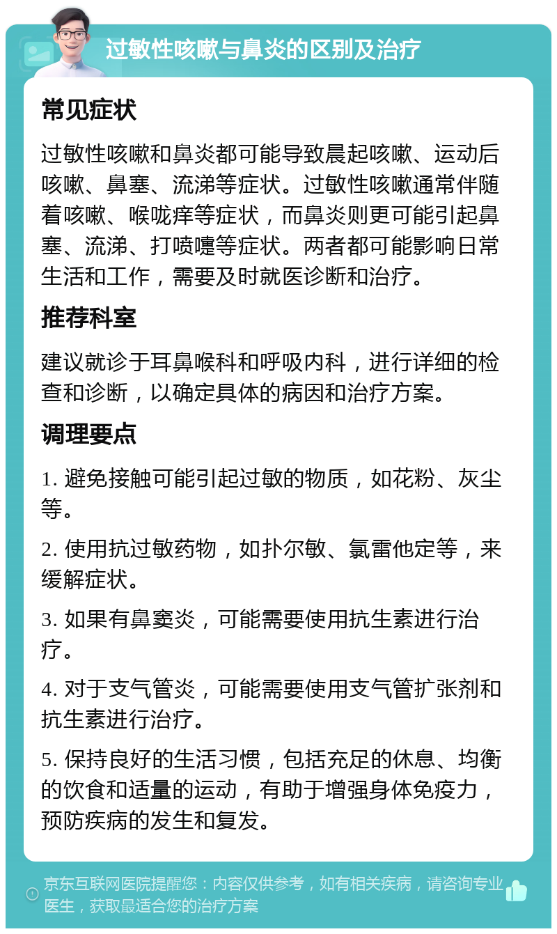 过敏性咳嗽与鼻炎的区别及治疗 常见症状 过敏性咳嗽和鼻炎都可能导致晨起咳嗽、运动后咳嗽、鼻塞、流涕等症状。过敏性咳嗽通常伴随着咳嗽、喉咙痒等症状，而鼻炎则更可能引起鼻塞、流涕、打喷嚏等症状。两者都可能影响日常生活和工作，需要及时就医诊断和治疗。 推荐科室 建议就诊于耳鼻喉科和呼吸内科，进行详细的检查和诊断，以确定具体的病因和治疗方案。 调理要点 1. 避免接触可能引起过敏的物质，如花粉、灰尘等。 2. 使用抗过敏药物，如扑尔敏、氯雷他定等，来缓解症状。 3. 如果有鼻窦炎，可能需要使用抗生素进行治疗。 4. 对于支气管炎，可能需要使用支气管扩张剂和抗生素进行治疗。 5. 保持良好的生活习惯，包括充足的休息、均衡的饮食和适量的运动，有助于增强身体免疫力，预防疾病的发生和复发。