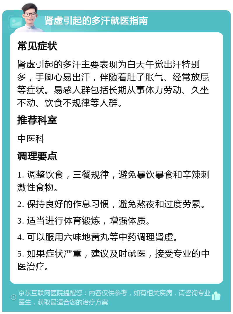 肾虚引起的多汗就医指南 常见症状 肾虚引起的多汗主要表现为白天午觉出汗特别多，手脚心易出汗，伴随着肚子胀气、经常放屁等症状。易感人群包括长期从事体力劳动、久坐不动、饮食不规律等人群。 推荐科室 中医科 调理要点 1. 调整饮食，三餐规律，避免暴饮暴食和辛辣刺激性食物。 2. 保持良好的作息习惯，避免熬夜和过度劳累。 3. 适当进行体育锻炼，增强体质。 4. 可以服用六味地黄丸等中药调理肾虚。 5. 如果症状严重，建议及时就医，接受专业的中医治疗。