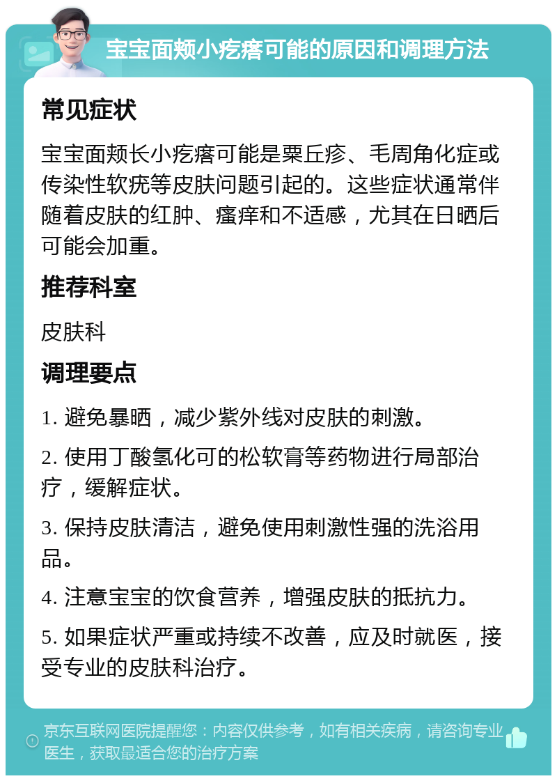 宝宝面颊小疙瘩可能的原因和调理方法 常见症状 宝宝面颊长小疙瘩可能是粟丘疹、毛周角化症或传染性软疣等皮肤问题引起的。这些症状通常伴随着皮肤的红肿、瘙痒和不适感，尤其在日晒后可能会加重。 推荐科室 皮肤科 调理要点 1. 避免暴晒，减少紫外线对皮肤的刺激。 2. 使用丁酸氢化可的松软膏等药物进行局部治疗，缓解症状。 3. 保持皮肤清洁，避免使用刺激性强的洗浴用品。 4. 注意宝宝的饮食营养，增强皮肤的抵抗力。 5. 如果症状严重或持续不改善，应及时就医，接受专业的皮肤科治疗。