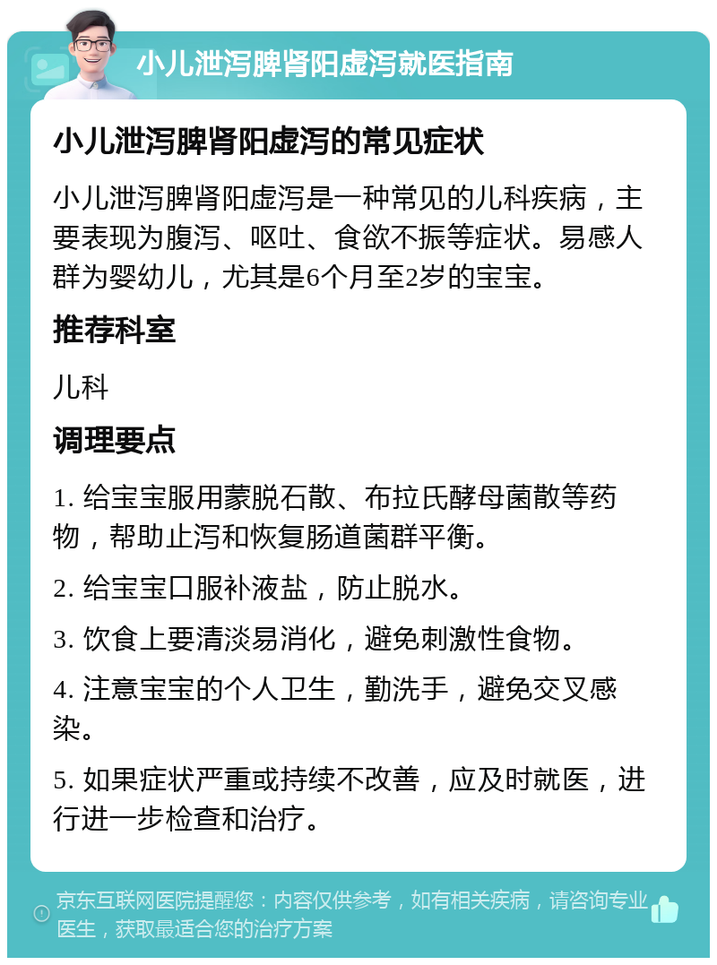 小儿泄泻脾肾阳虚泻就医指南 小儿泄泻脾肾阳虚泻的常见症状 小儿泄泻脾肾阳虚泻是一种常见的儿科疾病，主要表现为腹泻、呕吐、食欲不振等症状。易感人群为婴幼儿，尤其是6个月至2岁的宝宝。 推荐科室 儿科 调理要点 1. 给宝宝服用蒙脱石散、布拉氏酵母菌散等药物，帮助止泻和恢复肠道菌群平衡。 2. 给宝宝口服补液盐，防止脱水。 3. 饮食上要清淡易消化，避免刺激性食物。 4. 注意宝宝的个人卫生，勤洗手，避免交叉感染。 5. 如果症状严重或持续不改善，应及时就医，进行进一步检查和治疗。