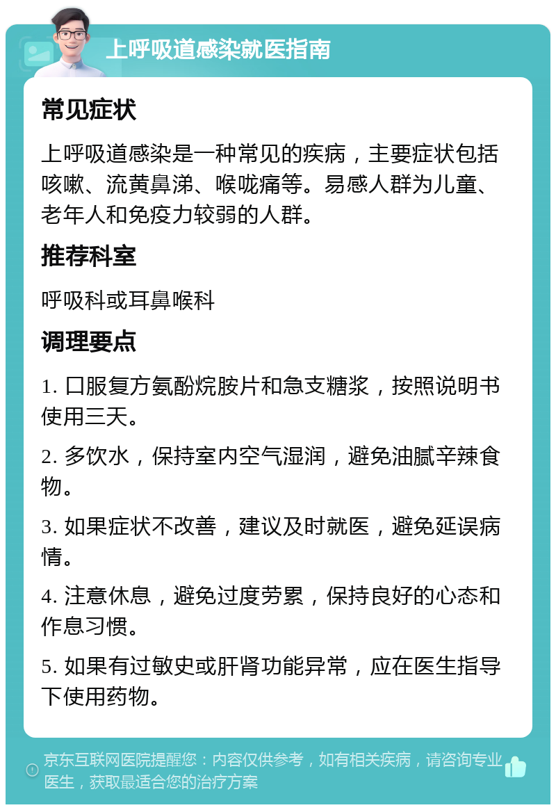 上呼吸道感染就医指南 常见症状 上呼吸道感染是一种常见的疾病，主要症状包括咳嗽、流黄鼻涕、喉咙痛等。易感人群为儿童、老年人和免疫力较弱的人群。 推荐科室 呼吸科或耳鼻喉科 调理要点 1. 口服复方氨酚烷胺片和急支糖浆，按照说明书使用三天。 2. 多饮水，保持室内空气湿润，避免油腻辛辣食物。 3. 如果症状不改善，建议及时就医，避免延误病情。 4. 注意休息，避免过度劳累，保持良好的心态和作息习惯。 5. 如果有过敏史或肝肾功能异常，应在医生指导下使用药物。