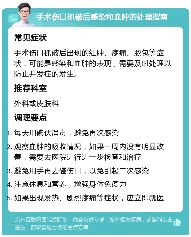 手术伤口抓破后感染和血肿的处理指南 常见症状 手术伤口抓破后出现的红肿、疼痛、脓包等症状，可能是感染和血肿的表现，需要及时处理以防止并发症的发生。 推荐科室 外科或皮肤科 调理要点 每天用碘伏消毒，避免再次感染 观察血肿的吸收情况，如果一周内没有明显改善，需要去医院进行进一步检查和治疗 避免用手再去碰伤口，以免引起二次感染 注意休息和营养，增强身体免疫力 如果出现发热、剧烈疼痛等症状，应立即就医