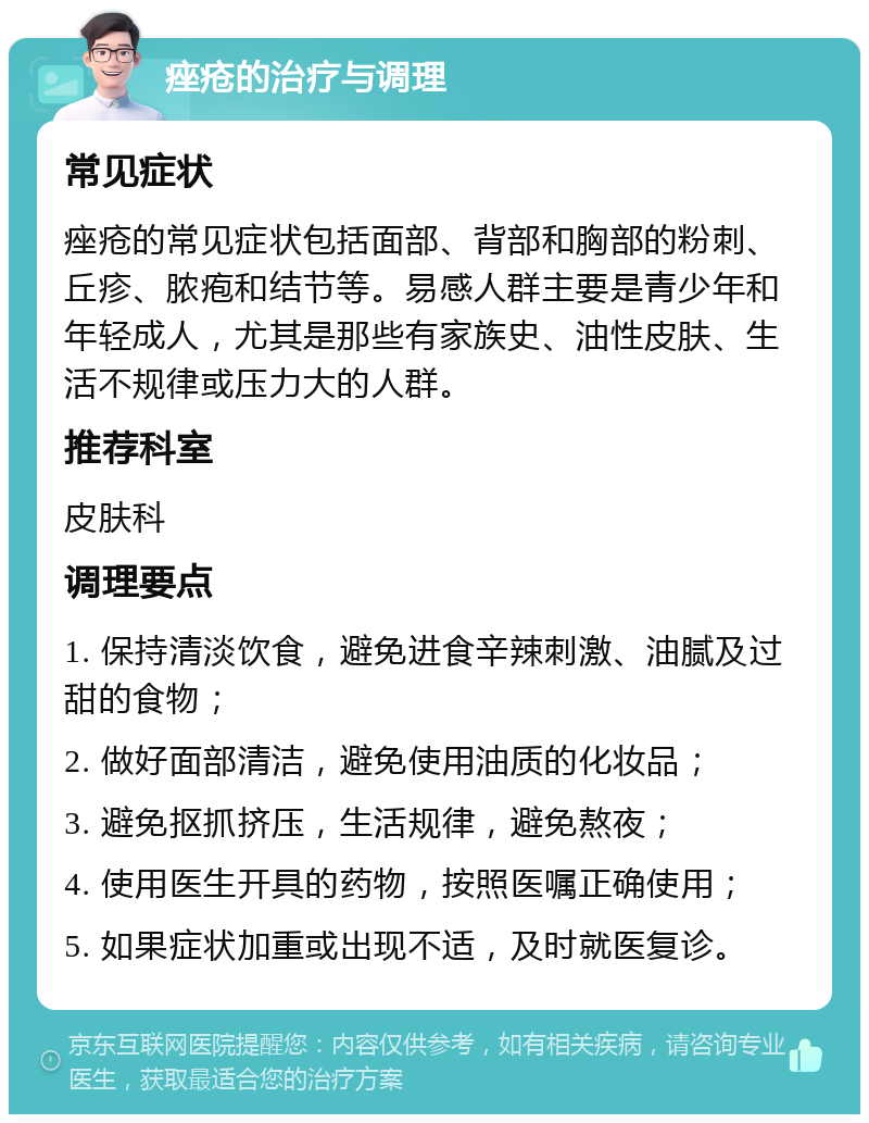 痤疮的治疗与调理 常见症状 痤疮的常见症状包括面部、背部和胸部的粉刺、丘疹、脓疱和结节等。易感人群主要是青少年和年轻成人，尤其是那些有家族史、油性皮肤、生活不规律或压力大的人群。 推荐科室 皮肤科 调理要点 1. 保持清淡饮食，避免进食辛辣刺激、油腻及过甜的食物； 2. 做好面部清洁，避免使用油质的化妆品； 3. 避免抠抓挤压，生活规律，避免熬夜； 4. 使用医生开具的药物，按照医嘱正确使用； 5. 如果症状加重或出现不适，及时就医复诊。