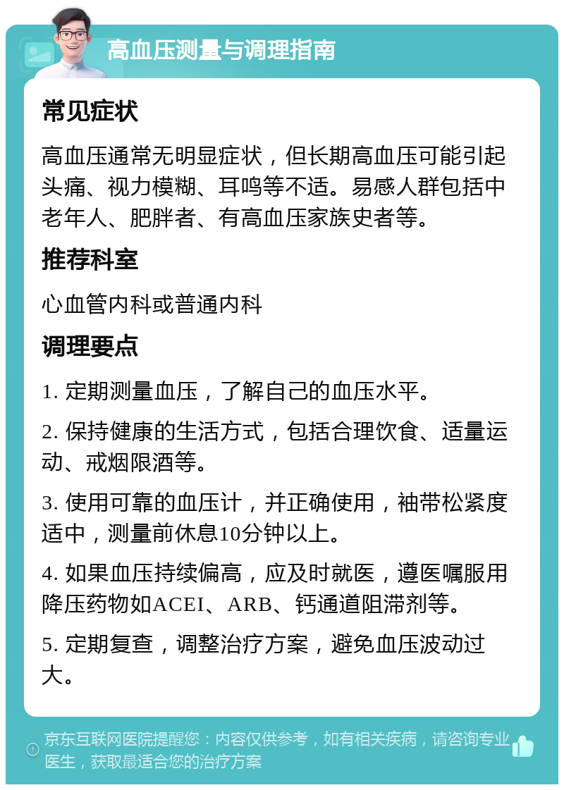 高血压测量与调理指南 常见症状 高血压通常无明显症状，但长期高血压可能引起头痛、视力模糊、耳鸣等不适。易感人群包括中老年人、肥胖者、有高血压家族史者等。 推荐科室 心血管内科或普通内科 调理要点 1. 定期测量血压，了解自己的血压水平。 2. 保持健康的生活方式，包括合理饮食、适量运动、戒烟限酒等。 3. 使用可靠的血压计，并正确使用，袖带松紧度适中，测量前休息10分钟以上。 4. 如果血压持续偏高，应及时就医，遵医嘱服用降压药物如ACEI、ARB、钙通道阻滞剂等。 5. 定期复查，调整治疗方案，避免血压波动过大。