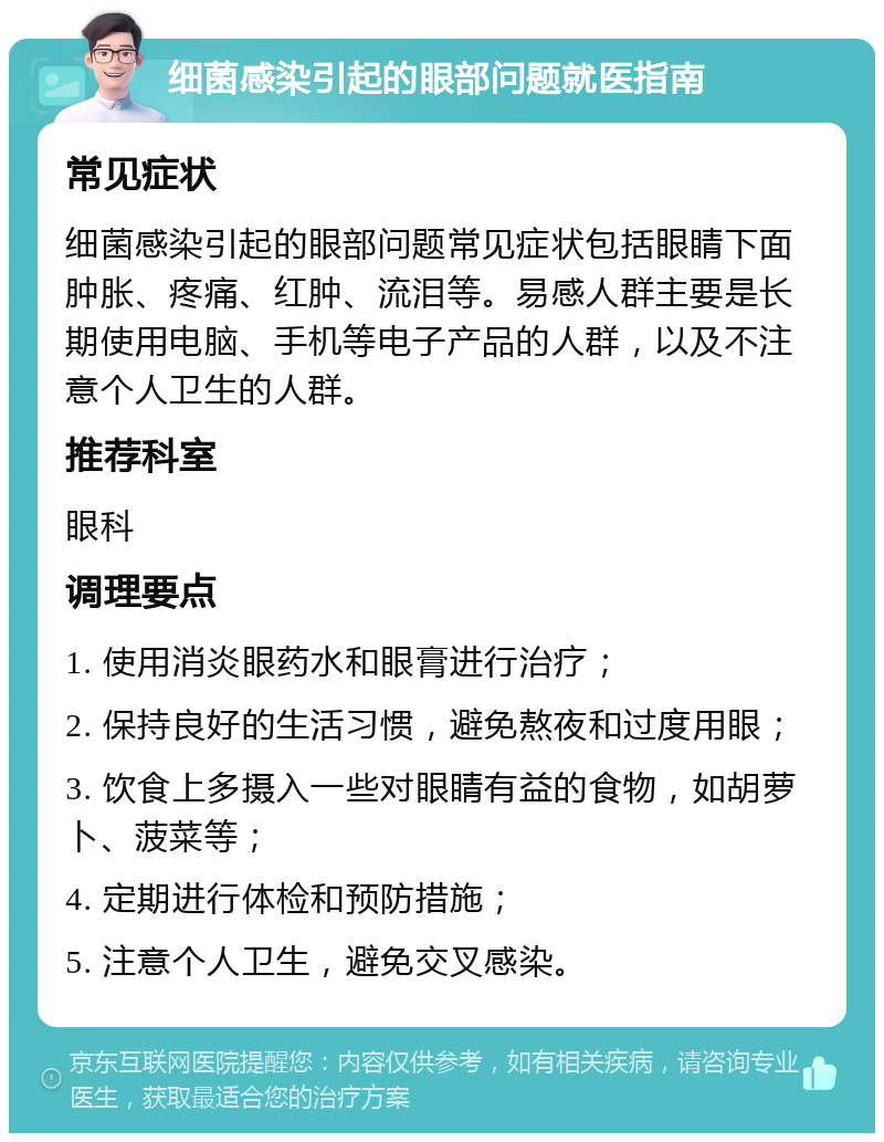 细菌感染引起的眼部问题就医指南 常见症状 细菌感染引起的眼部问题常见症状包括眼睛下面肿胀、疼痛、红肿、流泪等。易感人群主要是长期使用电脑、手机等电子产品的人群，以及不注意个人卫生的人群。 推荐科室 眼科 调理要点 1. 使用消炎眼药水和眼膏进行治疗； 2. 保持良好的生活习惯，避免熬夜和过度用眼； 3. 饮食上多摄入一些对眼睛有益的食物，如胡萝卜、菠菜等； 4. 定期进行体检和预防措施； 5. 注意个人卫生，避免交叉感染。