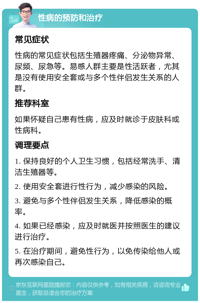 性病的预防和治疗 常见症状 性病的常见症状包括生殖器疼痛、分泌物异常、尿频、尿急等。易感人群主要是性活跃者，尤其是没有使用安全套或与多个性伴侣发生关系的人群。 推荐科室 如果怀疑自己患有性病，应及时就诊于皮肤科或性病科。 调理要点 1. 保持良好的个人卫生习惯，包括经常洗手、清洁生殖器等。 2. 使用安全套进行性行为，减少感染的风险。 3. 避免与多个性伴侣发生关系，降低感染的概率。 4. 如果已经感染，应及时就医并按照医生的建议进行治疗。 5. 在治疗期间，避免性行为，以免传染给他人或再次感染自己。