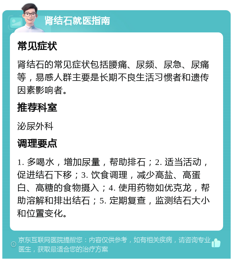 肾结石就医指南 常见症状 肾结石的常见症状包括腰痛、尿频、尿急、尿痛等，易感人群主要是长期不良生活习惯者和遗传因素影响者。 推荐科室 泌尿外科 调理要点 1. 多喝水，增加尿量，帮助排石；2. 适当活动，促进结石下移；3. 饮食调理，减少高盐、高蛋白、高糖的食物摄入；4. 使用药物如优克龙，帮助溶解和排出结石；5. 定期复查，监测结石大小和位置变化。