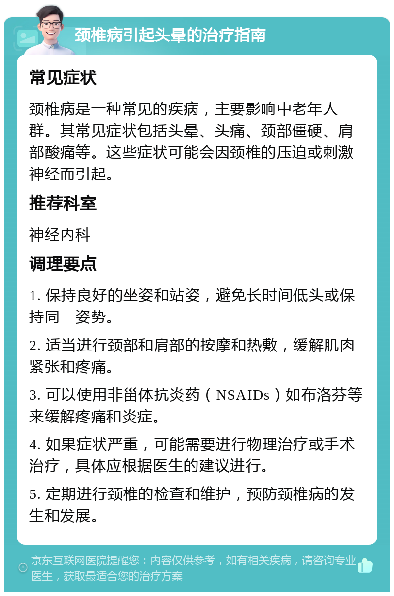 颈椎病引起头晕的治疗指南 常见症状 颈椎病是一种常见的疾病，主要影响中老年人群。其常见症状包括头晕、头痛、颈部僵硬、肩部酸痛等。这些症状可能会因颈椎的压迫或刺激神经而引起。 推荐科室 神经内科 调理要点 1. 保持良好的坐姿和站姿，避免长时间低头或保持同一姿势。 2. 适当进行颈部和肩部的按摩和热敷，缓解肌肉紧张和疼痛。 3. 可以使用非甾体抗炎药（NSAIDs）如布洛芬等来缓解疼痛和炎症。 4. 如果症状严重，可能需要进行物理治疗或手术治疗，具体应根据医生的建议进行。 5. 定期进行颈椎的检查和维护，预防颈椎病的发生和发展。