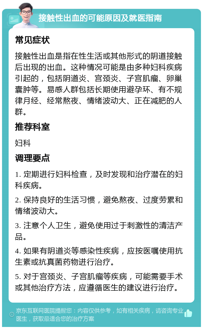 接触性出血的可能原因及就医指南 常见症状 接触性出血是指在性生活或其他形式的阴道接触后出现的出血。这种情况可能是由多种妇科疾病引起的，包括阴道炎、宫颈炎、子宫肌瘤、卵巢囊肿等。易感人群包括长期使用避孕环、有不规律月经、经常熬夜、情绪波动大、正在减肥的人群。 推荐科室 妇科 调理要点 1. 定期进行妇科检查，及时发现和治疗潜在的妇科疾病。 2. 保持良好的生活习惯，避免熬夜、过度劳累和情绪波动大。 3. 注意个人卫生，避免使用过于刺激性的清洁产品。 4. 如果有阴道炎等感染性疾病，应按医嘱使用抗生素或抗真菌药物进行治疗。 5. 对于宫颈炎、子宫肌瘤等疾病，可能需要手术或其他治疗方法，应遵循医生的建议进行治疗。