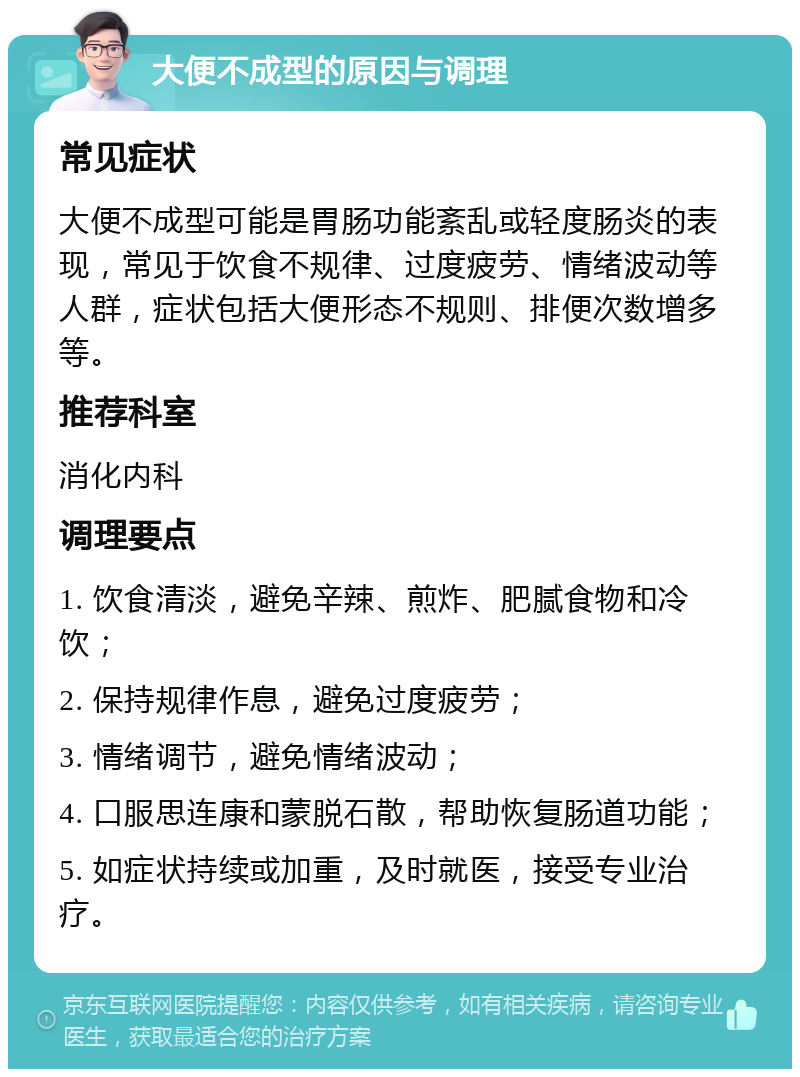 大便不成型的原因与调理 常见症状 大便不成型可能是胃肠功能紊乱或轻度肠炎的表现，常见于饮食不规律、过度疲劳、情绪波动等人群，症状包括大便形态不规则、排便次数增多等。 推荐科室 消化内科 调理要点 1. 饮食清淡，避免辛辣、煎炸、肥腻食物和冷饮； 2. 保持规律作息，避免过度疲劳； 3. 情绪调节，避免情绪波动； 4. 口服思连康和蒙脱石散，帮助恢复肠道功能； 5. 如症状持续或加重，及时就医，接受专业治疗。