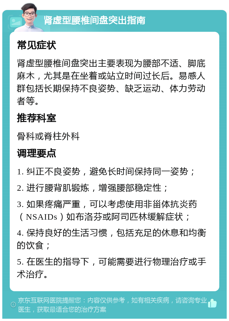 肾虚型腰椎间盘突出指南 常见症状 肾虚型腰椎间盘突出主要表现为腰部不适、脚底麻木，尤其是在坐着或站立时间过长后。易感人群包括长期保持不良姿势、缺乏运动、体力劳动者等。 推荐科室 骨科或脊柱外科 调理要点 1. 纠正不良姿势，避免长时间保持同一姿势； 2. 进行腰背肌锻炼，增强腰部稳定性； 3. 如果疼痛严重，可以考虑使用非甾体抗炎药（NSAIDs）如布洛芬或阿司匹林缓解症状； 4. 保持良好的生活习惯，包括充足的休息和均衡的饮食； 5. 在医生的指导下，可能需要进行物理治疗或手术治疗。