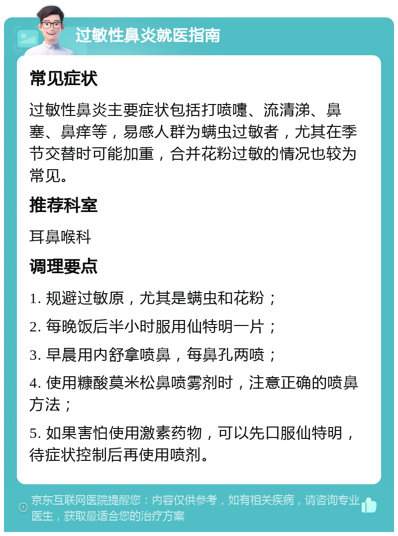 过敏性鼻炎就医指南 常见症状 过敏性鼻炎主要症状包括打喷嚏、流清涕、鼻塞、鼻痒等，易感人群为螨虫过敏者，尤其在季节交替时可能加重，合并花粉过敏的情况也较为常见。 推荐科室 耳鼻喉科 调理要点 1. 规避过敏原，尤其是螨虫和花粉； 2. 每晚饭后半小时服用仙特明一片； 3. 早晨用内舒拿喷鼻，每鼻孔两喷； 4. 使用糠酸莫米松鼻喷雾剂时，注意正确的喷鼻方法； 5. 如果害怕使用激素药物，可以先口服仙特明，待症状控制后再使用喷剂。