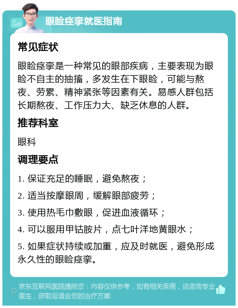 眼睑痉挛就医指南 常见症状 眼睑痉挛是一种常见的眼部疾病，主要表现为眼睑不自主的抽搐，多发生在下眼睑，可能与熬夜、劳累、精神紧张等因素有关。易感人群包括长期熬夜、工作压力大、缺乏休息的人群。 推荐科室 眼科 调理要点 1. 保证充足的睡眠，避免熬夜； 2. 适当按摩眼周，缓解眼部疲劳； 3. 使用热毛巾敷眼，促进血液循环； 4. 可以服用甲钴胺片，点七叶洋地黄眼水； 5. 如果症状持续或加重，应及时就医，避免形成永久性的眼睑痉挛。